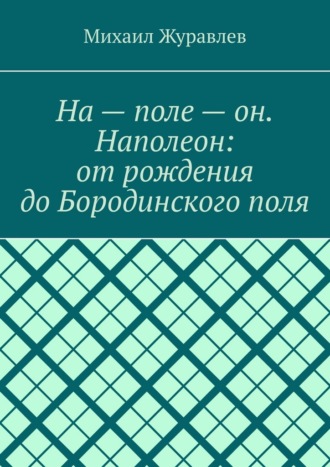 Михаил Журавлев. На – поле – он. Наполеон: от рождения до Бородинского поля