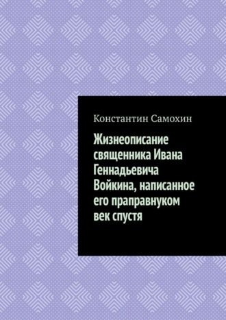 Константин Алексеевич Самохин. Жизнеописание священника Ивана Геннадьевича Войкина, написанное его праправнуком век спустя