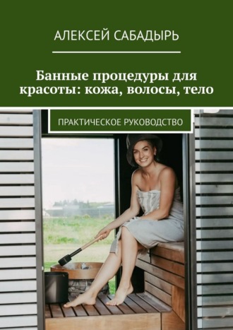 Алексей Сабадырь. Банные процедуры для красоты: кожа, волосы, тело. Практическое руководство