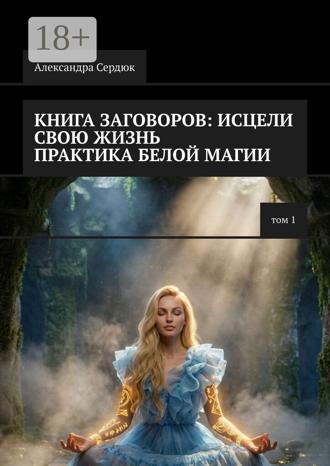 Александра Сердюк. Книга заговоров: Исцели свою жизнь. Практика белой магии. Том 1