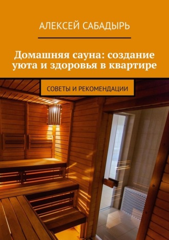 Алексей Сабадырь. Домашняя сауна: создание уюта и здоровья в квартире. Советы и рекомендации
