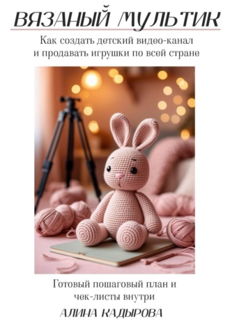 Алина Кадырова. ВЯЗАНЫЙ МУЛЬТИК Как создать детский видео-канал и продавать игрушки по всей стране Готовый пошаговый план и чек-листы внутри
