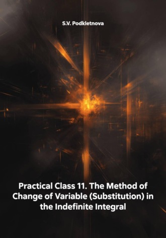 S.V. Podkletnova. Practical Class 11. The Method of Change of Variable (Substitution) in the Indefinite Integral
