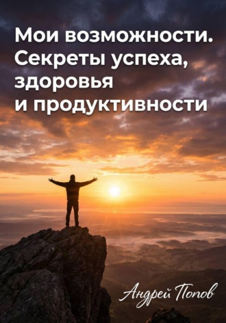 Андрей Попов. Мои возможности. Секреты успеха, здоровья и продуктивности