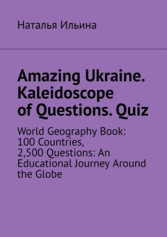Наталья Ильина. Amazing Ukraine. Kaleidoscope of Questions. Quiz. World Geography Book: 100 Countries, 2,500 Questions: An Educational Journey Around the Globe