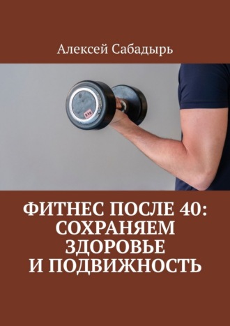 Алексей Сабадырь. Фитнес после 40: сохраняем здоровье и подвижность