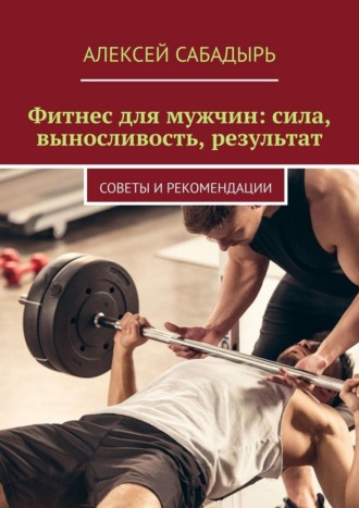 Алексей Сабадырь. Фитнес для мужчин: сила, выносливость, результат. Советы и рекомендации