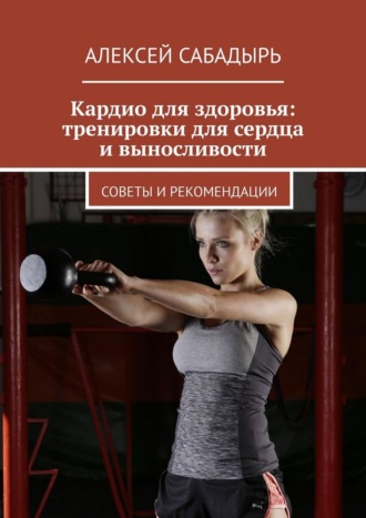 Алексей Сабадырь. Кардио для здоровья: тренировки для сердца и выносливости. Советы и рекомендации