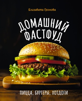 Домашний фастфуд. Пицца, бургеры, хот-доги. Елизавета Громова