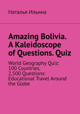 Наталья Ильина. Amazing Bolivia. A Kaleidoscope of Questions. Quiz. World Geography Quiz: 100 Countries, 2,500 Questions: Educational Travel Around the Globe