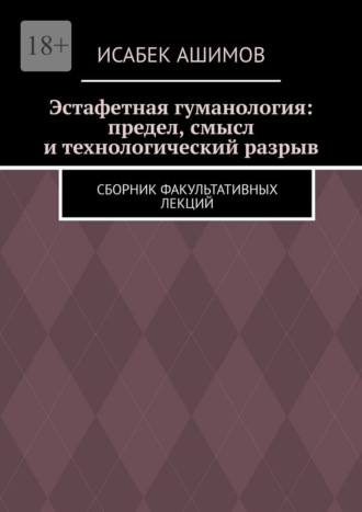 Исабек Ашимов. Эстафетная гуманология: предел, смысл и технологический разрыв. Сборник факультативных лекций