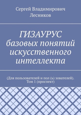 Сергей Владимирович Лесников. ГИЗАУРУС базовых понятий искусственного интеллекта. (Для пользователей и пол (ь) зователей). Том 1 (проспект)
