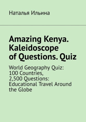 Наталья Ильина. Amazing Kenya. Kaleidoscope of questions. Quiz. World geography quiz: 100 countries, 2,500 questions: educational travel around the globe