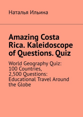 Наталья Ильина. Amazing Costa Rica. Kaleidoscope of Questions. Quiz. World Geography Quiz: 100 Countries, 2,500 Questions: Educational Travel Around the Globe