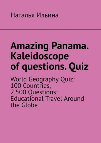 Наталья Ильина. Amazing Panama. Kaleidoscope of questions. Quiz. World geography quiz: 100 countries, 2,500 questions: educational travel around the globe
