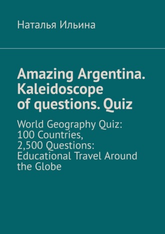 Наталья Ильина. Amazing Argentina. Kaleidoscope of questions. Quiz. World Geography Quiz: 100 Countries, 2,500 Questions: Educational Travel Around the Globe