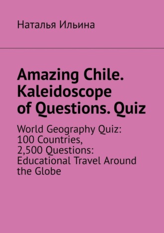 Наталья Ильина. Amazing Chile. Kaleidoscope of Questions. Quiz. World Geography Quiz: 100 Countries, 2,500 Questions: Educational Travel Around the Globe