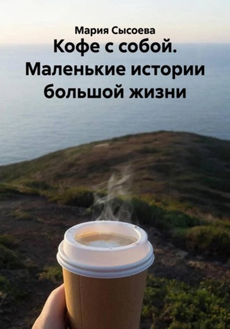 Кофе с собой. Маленькие истории большой жизни. Мария Сысоева