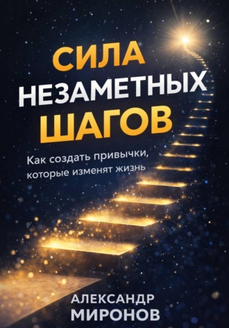 Александр Миронов. Сила незаметных шагов: как создать привычки, которые изменят жизнь