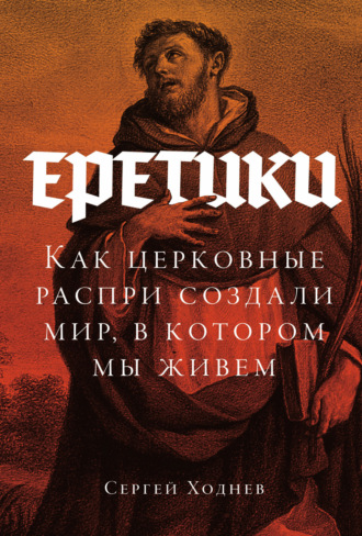 Еретики: Как церковные распри создали мир, в котором мы живем. Сергей Ходнев