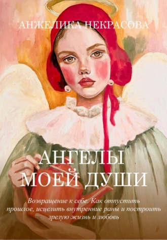 Ангелы моей души  Возвращение к себе.  Как отпустить прошлое, исцелить внутренние раны и построить зрелую жизнь и любовь. 