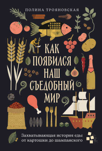 Как появился наш съедобный мир: Захватывающая история еды от картошки до шампанского. Полина Трояновская