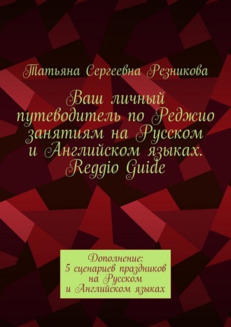 Татьяна Сергеевна Резникова. Ваш личный путеводитель по Реджио занятиям на Русском и Английском языках. Reggio Guide. Дополнение: 5 сценариев праздников на Русском и Английском языках