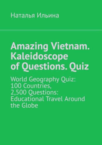 Amazing Vietnam. Kaleidoscope of Questions. Quiz. World Geography Quiz: 100 Countries, 2,500 Questions: Educational Travel Around the Globe. Наталья Ильина
