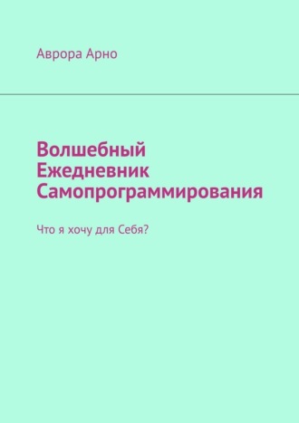 Аврора Арно. Волшебный ежедневник самопрограммирования. Что я хочу для себя?