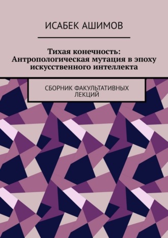 Исабек Ашимов. Тихая конечность: Антропологическая мутация в эпоху искусственного интеллекта. Сборник факультативных лекций