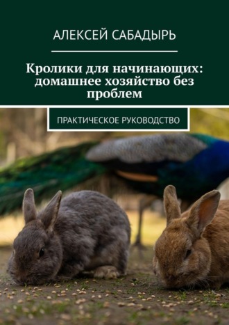 Алексей Сабадырь. Кролики для начинающих: домашнее хозяйство без проблем. Практическое руководство