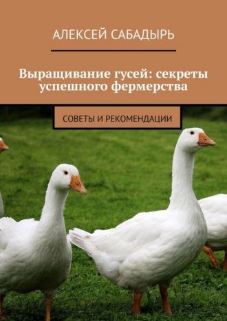 Алексей Сабадырь. Выращивание гусей: секреты успешного фермерства. Cоветы и рекомендации
