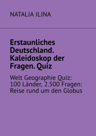 NATALIA ILINA. Erstaunliches Deutschland. Kaleidoskop der Fragen. Quiz. Welt Geographie Quiz: 100 L?nder, 2.500 Fragen: Reise rund um den Globus