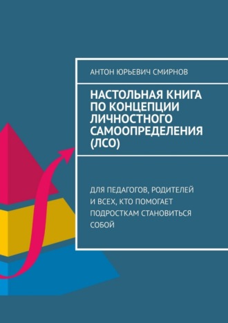 Антон Юрьевич Смирнов. Настольная книга по концепции личностного самоопределения (ЛСО). Для педагогов, родителей и всех, кто помогает подросткам становиться собой