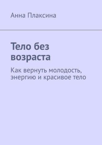 Анна Плаксина. Тело без возраста. Как вернуть молодость, энергию и красивое тело