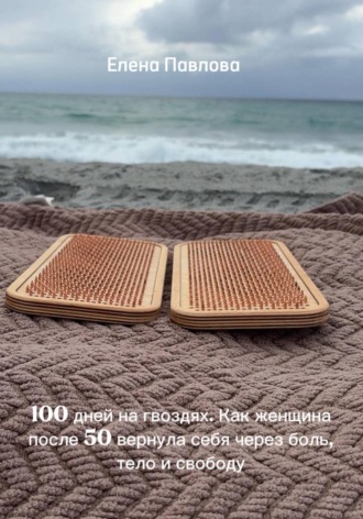 100 дней на гвоздях. Как женщина после 50 вернула себя через боль, тело и свободу. Елена Павлова