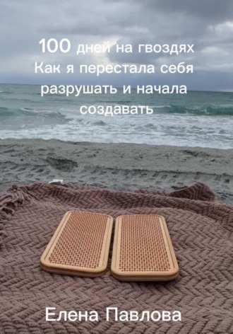 100 дней на гвоздях.  Как я перестала себя разрушать и начала создавать. Елена Павлова