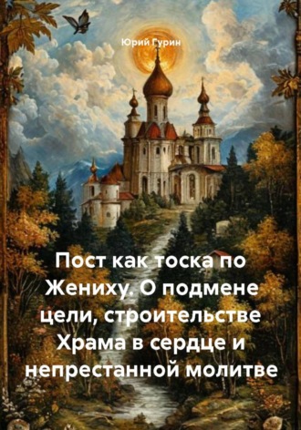 Юрий Гурин. Пост как тоска по Жениху. О подмене цели, строительстве Храма в сердце и непрестанной молитве
