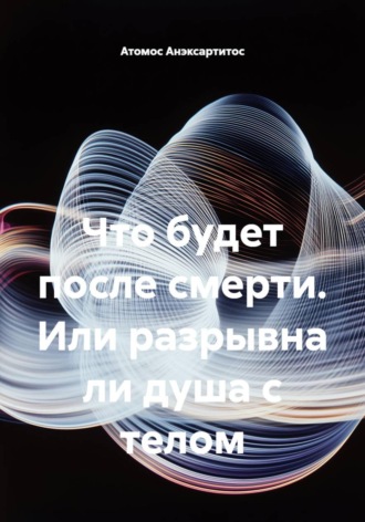 Что будет после смерти, или Разрывна ли душа с телом. 