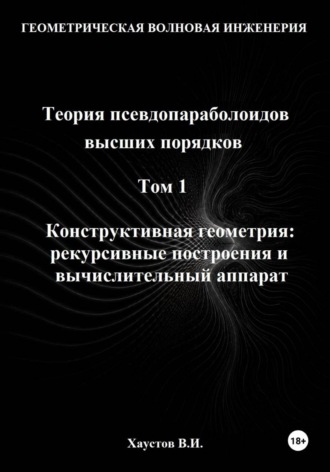 Владимир Хаустов. Геометрическая Волновая Инженерия. Теория псевдопараболоидов высших порядков. Том 1. Конструктивная геометрия: рекурсивные построения и вычислительный аппарат