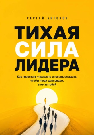 Сергей Антонов. Тихая сила лидера. Как перестать управлять и начать слышать, чтобы люди шли рядом, а не за тобой