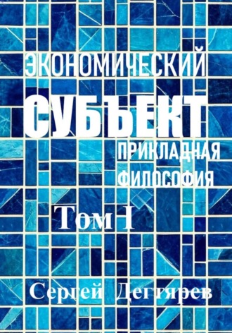 Сергей Дегтярев. Экономический субъект. Том I. Прикладная философия