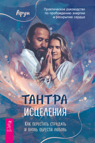 Арун. Тантра Исцеления. Как перестать страдать и вновь обрести любовь. Практическое руководство по пробуждению энергии и раскрытию сердца
