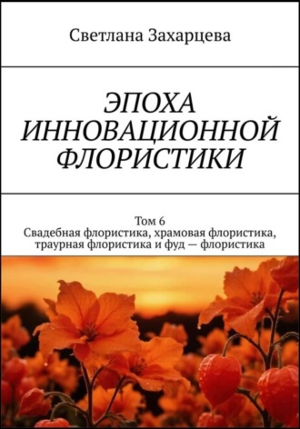 Светлана Захарцева. Том 6. Свадебная флористика, храмовая флористика, траурная флористика и фуд - флористика. Эпоха инновационной флористики