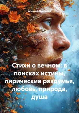Стихи о вечном: в поисках истины, лирические раздумья, любовь, природа, душа. Алексей Федорович Павликов