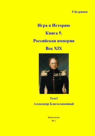 Роман Кудряшов. Игра в Историю Книга 5. Российская империя Век XIX Том I (продолжение) Александр I (Благославленный)
