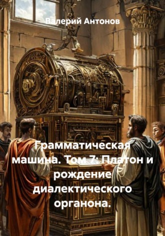 Валерий Антонов. Грамматическая машина. Том 7: Платон и рождение диалектического органона