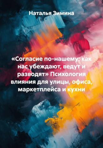 Наталья Зимина. «Согласие по-нашему: как нас убеждают, ведут и разводят» Психология влияния для улицы, офиса, маркетплейса и кухни