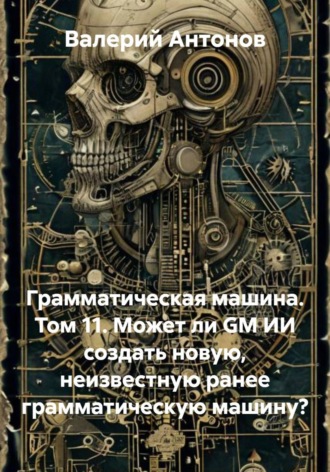 Грамматическая машина. Том 11. Может ли GM ИИ создать новую, неизвестную ранее грамматическую машину?. Валерий Антонов