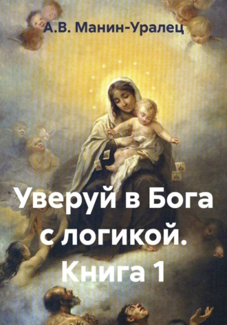 А.В. Манин-Уралец. Уверуй в Бога с логикой. Книга 1